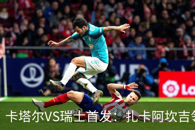 卡塔尔VS瑞士首发：扎卡阿坎吉领衔 恩博洛配恩多耶